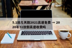 5.1放几天假2021高速免费 → 2020年51放假高速收费吗