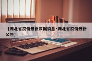 【湖北省疫情最新数据消息·湖北省疫情最新公告】