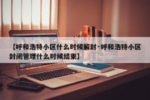 【呼和浩特小区什么时候解封·呼和浩特小区封闭管理什么时候结束】