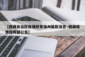 【西藏自治区疫情政策福州最新消息·西藏疫情指挥部公告】