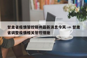 甘肃省疫情管控郑州最新消息今天 → 甘肃省调整疫情相关管控措施