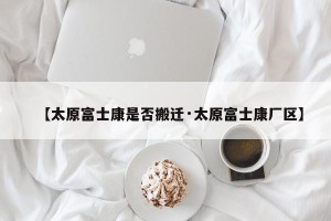 【太原富士康是否搬迁·太原富士康厂区】