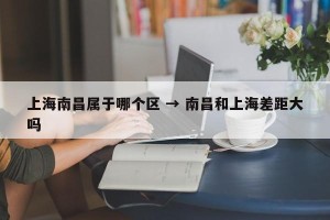 上海南昌属于哪个区 → 南昌和上海差距大吗