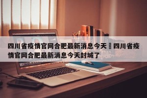 四川省疫情官网合肥最新消息今天›四川省疫情官网合肥最新消息今天封城了