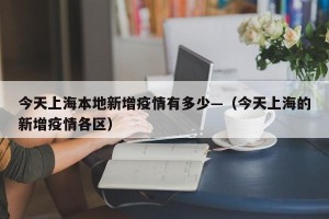 今天上海本地新增疫情有多少—（今天上海的新增疫情各区）