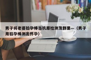 男子将老婆验孕棒当抗原检测发群里—（男子用验孕棒测出怀孕）