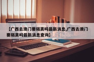 【广西去澳门要隔离吗最新消息,广西去澳门要隔离吗最新消息查询】