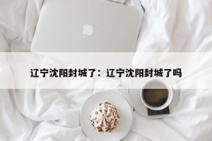 辽宁沈阳封城了：辽宁沈阳封城了吗
