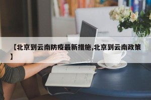 【北京到云南防疫最新措施,北京到云南政策】