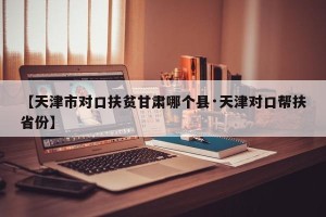 【天津市对口扶贫甘肃哪个县·天津对口帮扶省份】