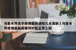 乌鲁木齐关于疫情最新通知几点更新›乌鲁木齐疫情最新政策何时能正常上班