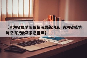 【青海省疫情防控情况最新消息·青海省疫情防控情况最新消息查询】
