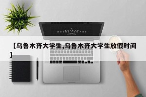 【乌鲁木齐大学生,乌鲁木齐大学生放假时间】