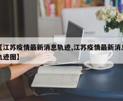 【江苏疫情最新消息轨迹,江苏疫情最新消息轨迹图】