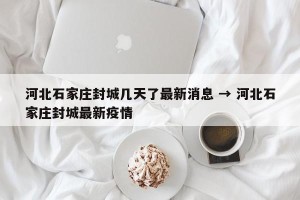 河北石家庄封城几天了最新消息 → 河北石家庄封城最新疫情