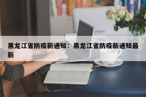 黑龙江省防疫新通知：黑龙江省防疫新通知最新