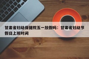 甘肃省妇幼保健院五一放假吗：甘肃省妇幼节假日上班时间