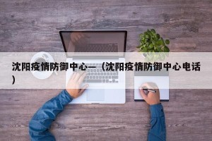 沈阳疫情防御中心—（沈阳疫情防御中心电话）