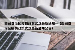 西藏自治区疫情政策武汉最新通知—（西藏自治区疫情政策武汉最新通知公告）