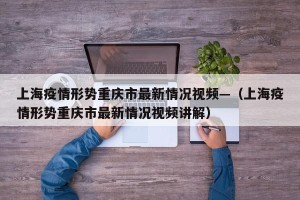 上海疫情形势重庆市最新情况视频—（上海疫情形势重庆市最新情况视频讲解）
