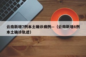 云南新增7例本土确诊病例—（云南新增6例本土确诊轨迹）