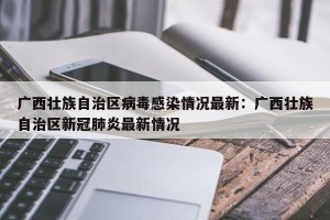 广西壮族自治区病毒感染情况最新：广西壮族自治区新冠肺炎最新情况