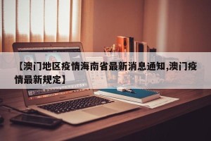 【澳门地区疫情海南省最新消息通知,澳门疫情最新规定】