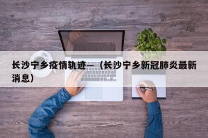 长沙宁乡疫情轨迹—（长沙宁乡新冠肺炎最新消息）