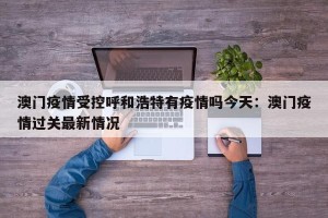 澳门疫情受控呼和浩特有疫情吗今天：澳门疫情过关最新情况