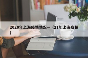 2020年上海疫情情况—（21年上海疫情）