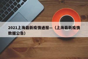 2021上海最新疫情通报—（上海最新疫情数据公告）
