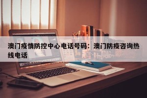 澳门疫情防控中心电话号码：澳门防疫咨询热线电话