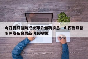 山西省疫情防控发布会最新消息：山西省疫情防控发布会最新消息视频
