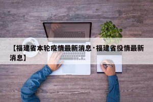 【福建省本轮疫情最新消息·福建省役情最新消息】