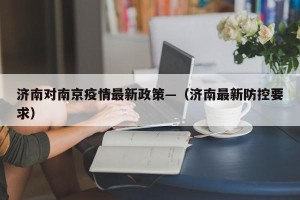 济南对南京疫情最新政策—（济南最新防控要求）