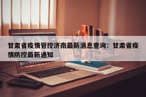 甘肃省疫情管控济南最新消息查询：甘肃省疫情防控最新通知
