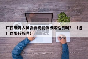 广西来津人员需要提前做核酸检测吗?—（进广西要核酸吗）