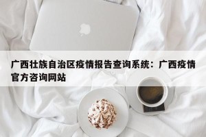 广西壮族自治区疫情报告查询系统：广西疫情官方咨询网站