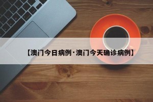【澳门今日病例·澳门今天确诊病例】