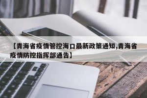 【青海省疫情管控海口最新政策通知,青海省疫情防控指挥部通告】