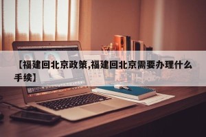 【福建回北京政策,福建回北京需要办理什么手续】