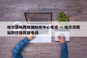哈尔滨哈西疫情防控中心电话 → 哈尔滨西站防控指挥部电话