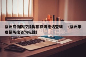 福州疫情防控指挥部投诉电话查询—（福州市疫情防控咨询电话）