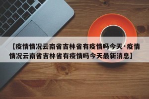 【疫情情况云南省吉林省有疫情吗今天·疫情情况云南省吉林省有疫情吗今天最新消息】