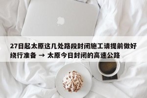 27日起太原这几处路段封闭施工请提前做好绕行准备 → 太原今日封闭的高速公路