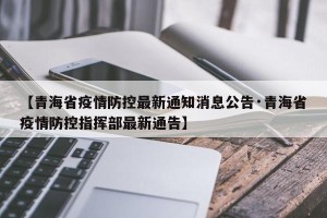 【青海省疫情防控最新通知消息公告·青海省疫情防控指挥部最新通告】