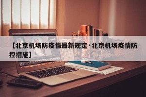 【北京机场防疫情最新规定·北京机场疫情防控措施】