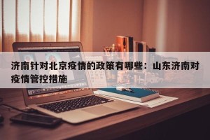 济南针对北京疫情的政策有哪些：山东济南对疫情管控措施