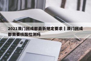 2021澳门回成都最新规定要求›澳门回成都需要核酸检测吗