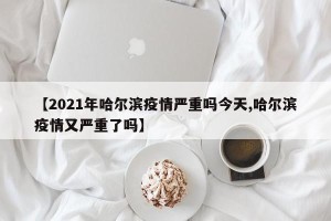 【2021年哈尔滨疫情严重吗今天,哈尔滨疫情又严重了吗】